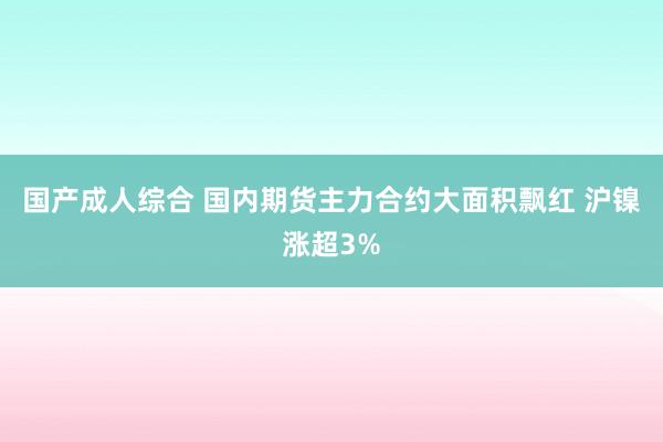 国产成人综合 国内期货主力合约大面积飘红 沪镍涨超3%