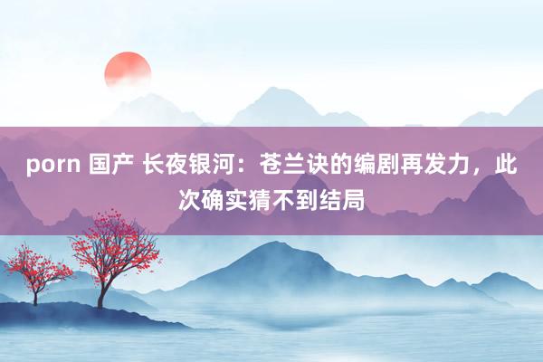 porn 国产 长夜银河：苍兰诀的编剧再发力，此次确实猜不到结局