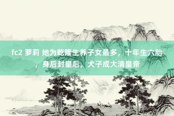 fc2 萝莉 她为乾隆生养子女最多，十年生六胎，身后封皇后，犬子成大清皇帝