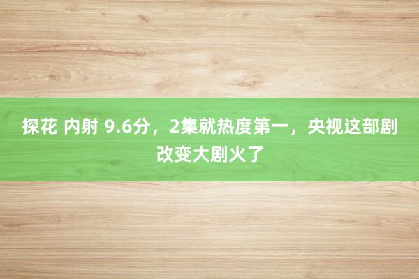 探花 内射 9.6分，2集就热度第一，央视这部剧改变大剧火了