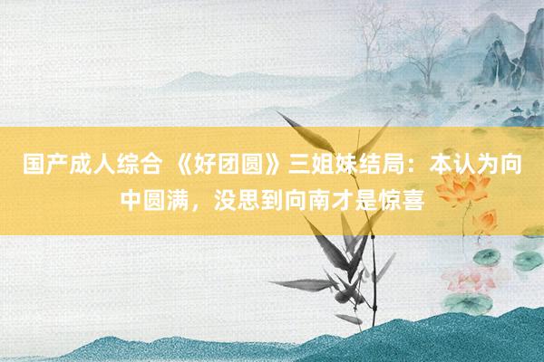 国产成人综合 《好团圆》三姐妹结局：本认为向中圆满，没思到向南才是惊喜