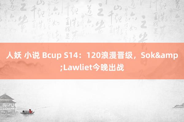 人妖 小说 Bcup S14：120浪漫晋级，Sok&Lawliet今晚出战
