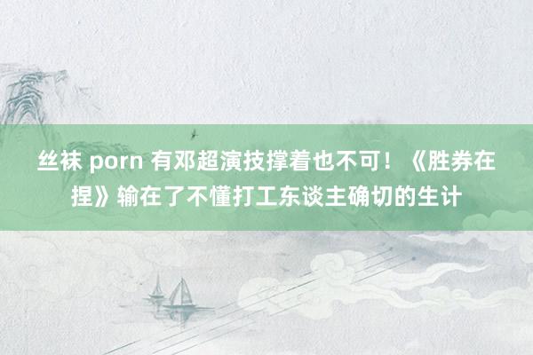 丝袜 porn 有邓超演技撑着也不可！《胜券在捏》输在了不懂打工东谈主确切的生计