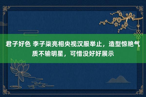 君子好色 李子柒亮相央视汉服举止，造型惊艳气质不输明星，可惜没好好展示