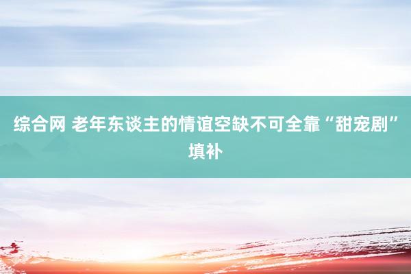 综合网 老年东谈主的情谊空缺不可全靠“甜宠剧”填补