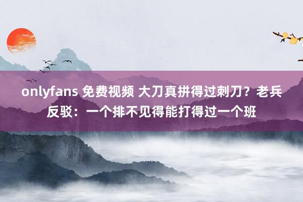 onlyfans 免费视频 大刀真拼得过刺刀？老兵反驳：一个排不见得能打得过一个班