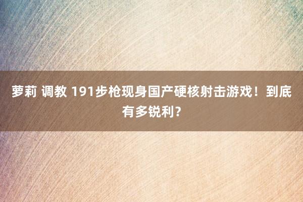 萝莉 调教 191步枪现身国产硬核射击游戏！到底有多锐利？