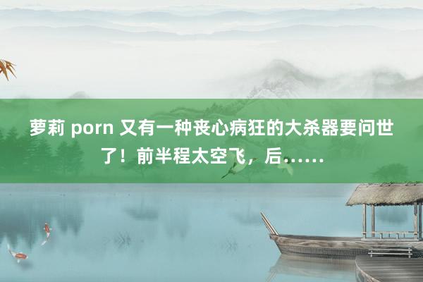 萝莉 porn 又有一种丧心病狂的大杀器要问世了！前半程太空飞，后……