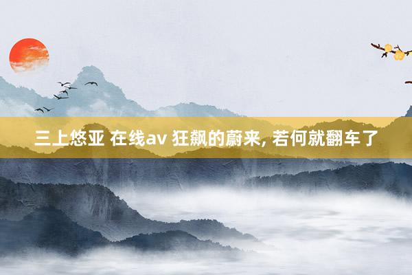 三上悠亚 在线av 狂飙的蔚来， 若何就翻车了