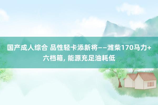 国产成人综合 品性轻卡添新将——潍柴170马力+六档箱， 能源充足油耗低