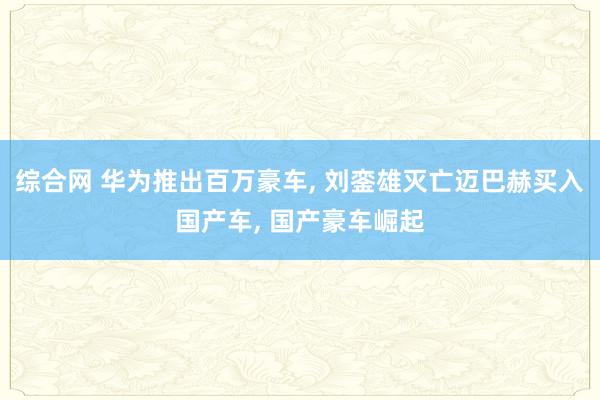 综合网 华为推出百万豪车， 刘銮雄灭亡迈巴赫买入国产车， 国产豪车崛起