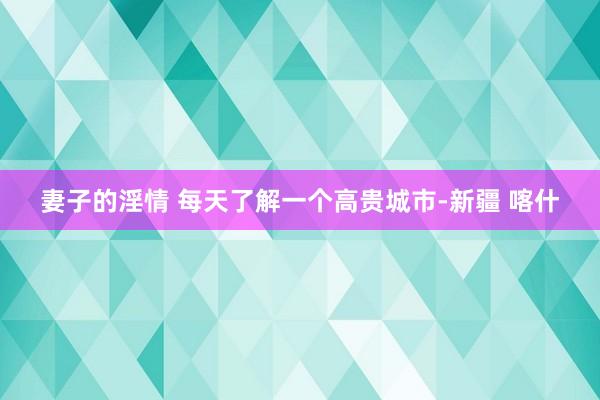 妻子的淫情 每天了解一个高贵城市-新疆 喀什