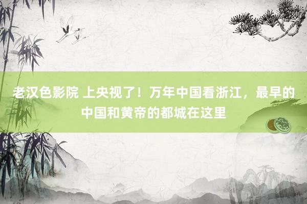 老汉色影院 上央视了！万年中国看浙江，最早的中国和黄帝的都城在这里