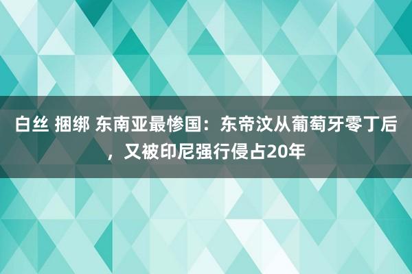 白丝 捆绑 东南亚最惨国：东帝汶从葡萄牙零丁后，又被印尼强行侵占20年