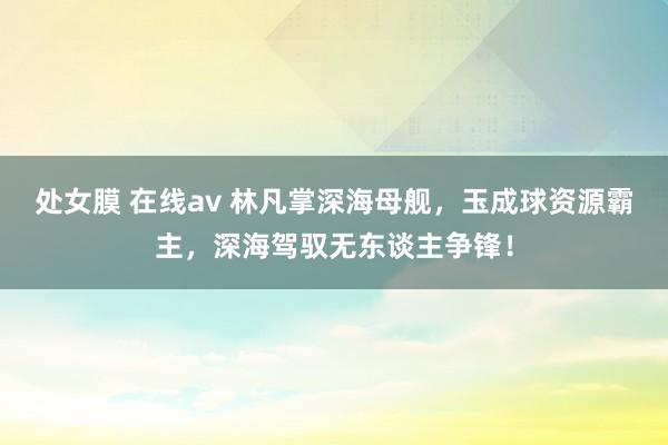 处女膜 在线av 林凡掌深海母舰，玉成球资源霸主，深海驾驭无东谈主争锋！