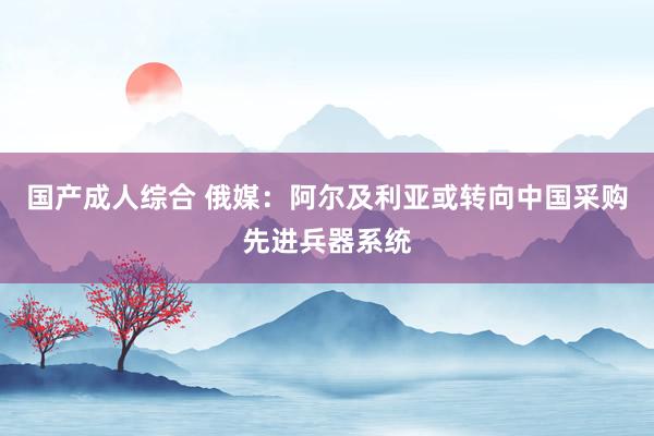 国产成人综合 俄媒：阿尔及利亚或转向中国采购先进兵器系统
