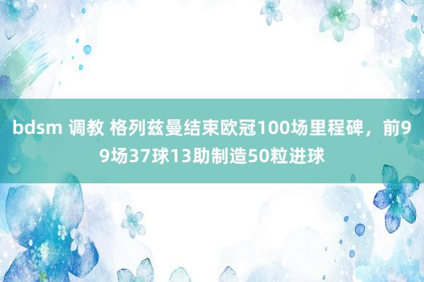 bdsm 调教 格列兹曼结束欧冠100场里程碑，前99场37球13助制造50粒进球