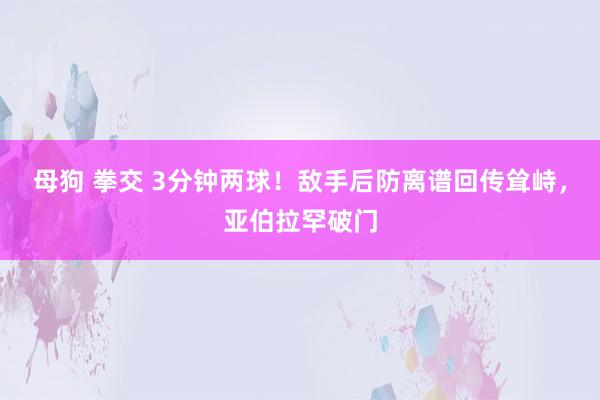 母狗 拳交 3分钟两球！敌手后防离谱回传耸峙，亚伯拉罕破门
