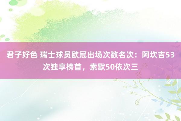 君子好色 瑞士球员欧冠出场次数名次：阿坎吉53次独享榜首，索默50依次三