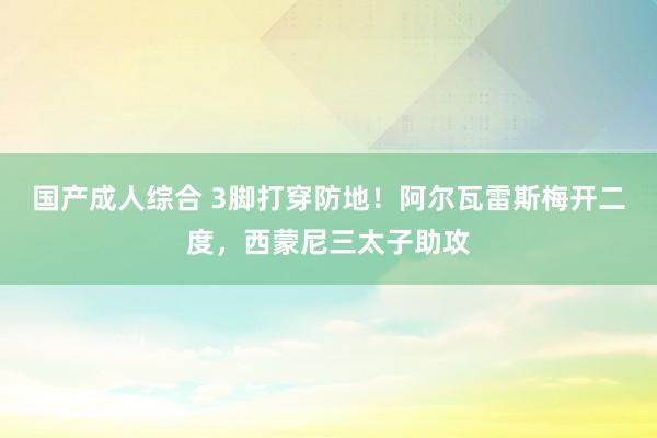 国产成人综合 3脚打穿防地！阿尔瓦雷斯梅开二度，西蒙尼三太子助攻