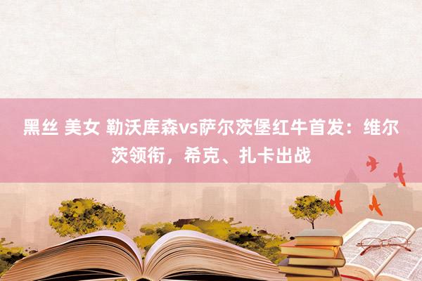 黑丝 美女 勒沃库森vs萨尔茨堡红牛首发：维尔茨领衔，希克、扎卡出战