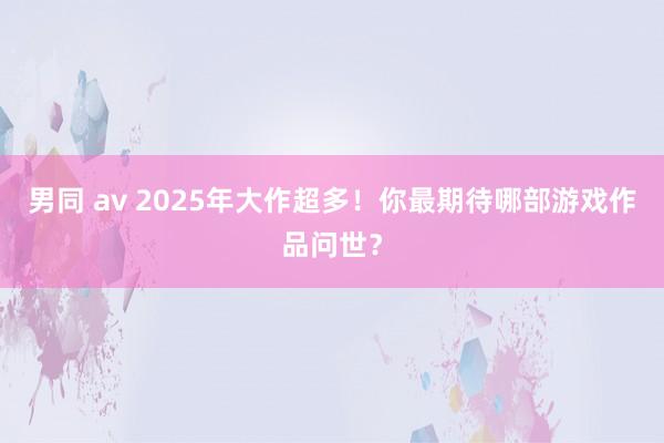 男同 av 2025年大作超多！你最期待哪部游戏作品问世？