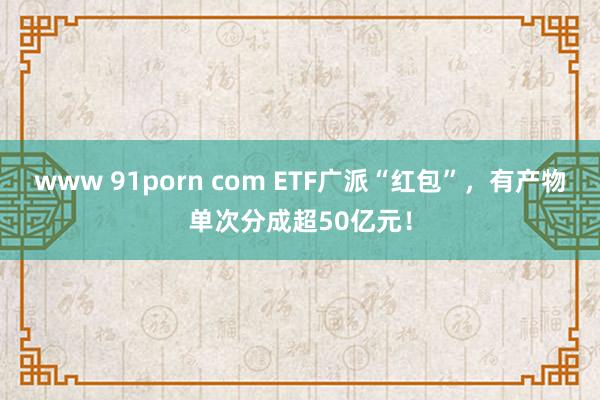 www 91porn com ETF广派“红包”，有产物单次分成超50亿元！