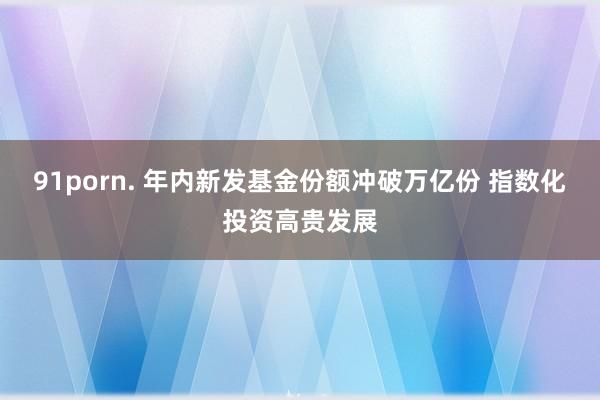 91porn. 年内新发基金份额冲破万亿份 指数化投资高贵发展