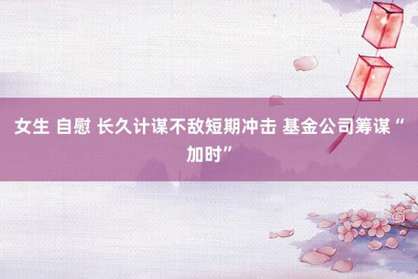 女生 自慰 长久计谋不敌短期冲击 基金公司筹谋“加时”