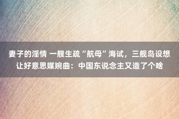 妻子的淫情 一艘生疏“航母”海试，三舰岛设想让好意思媒婉曲：中国东说念主又造了个啥