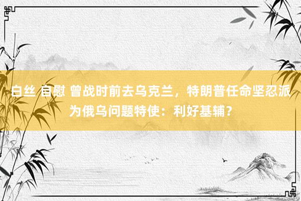 白丝 自慰 曾战时前去乌克兰，特朗普任命坚忍派为俄乌问题特使：利好基辅？