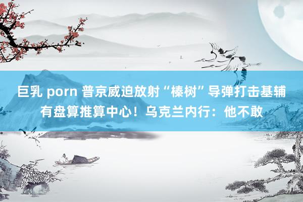 巨乳 porn 普京威迫放射“榛树”导弹打击基辅有盘算推算中心！乌克兰内行：他不敢