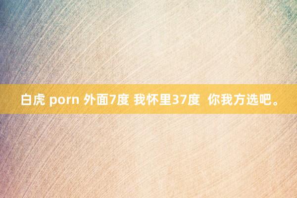 白虎 porn 外面7度 我怀里37度  你我方选吧。