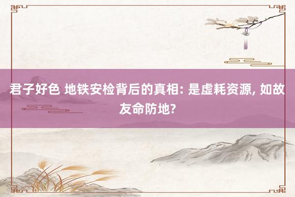 君子好色 地铁安检背后的真相: 是虚耗资源， 如故友命防地?