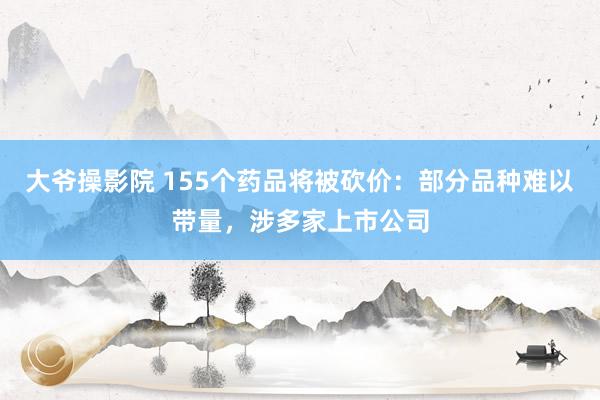 大爷操影院 155个药品将被砍价：部分品种难以带量，涉多家上市公司