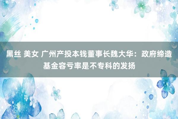 黑丝 美女 广州产投本钱董事长魏大华：政府缔造基金容亏率是不专科的发扬
