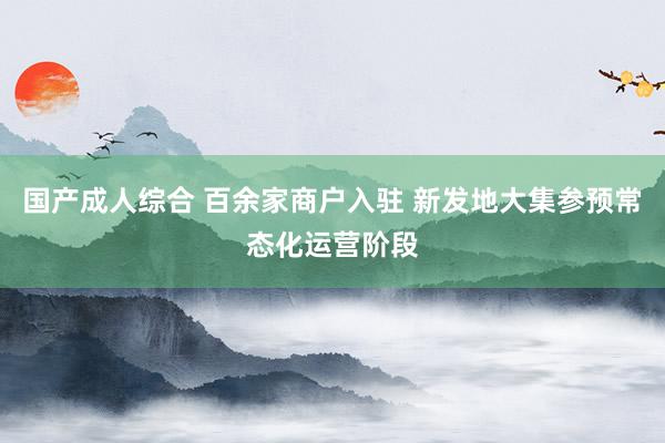国产成人综合 百余家商户入驻 新发地大集参预常态化运营阶段