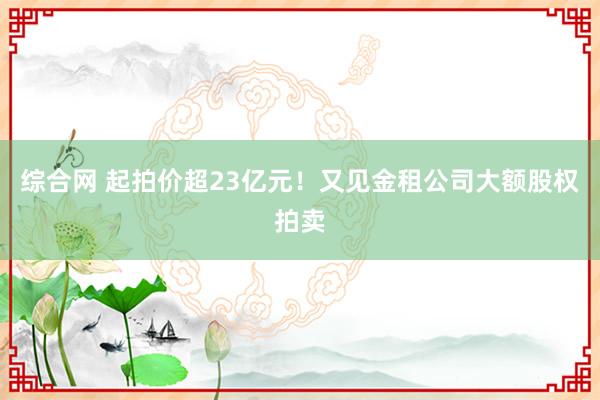 综合网 起拍价超23亿元！又见金租公司大额股权拍卖