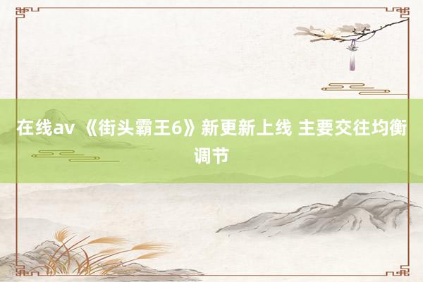 在线av 《街头霸王6》新更新上线 主要交往均衡调节