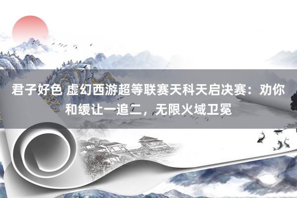 君子好色 虚幻西游超等联赛天科天启决赛：劝你和缓让一追二，无限火域卫冕