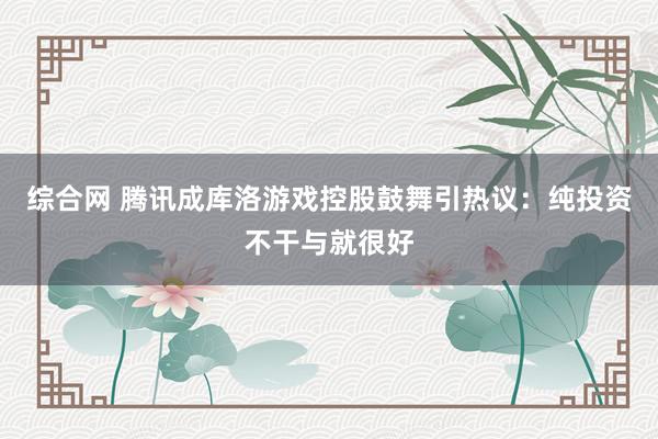 综合网 腾讯成库洛游戏控股鼓舞引热议：纯投资不干与就很好