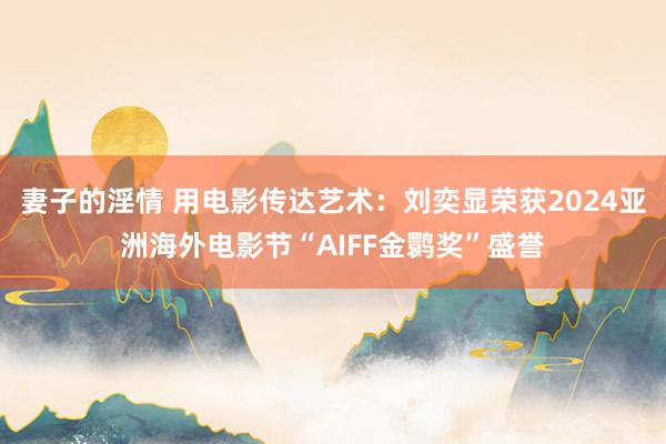 妻子的淫情 用电影传达艺术：刘奕显荣获2024亚洲海外电影节“AIFF金鹮奖”盛誉