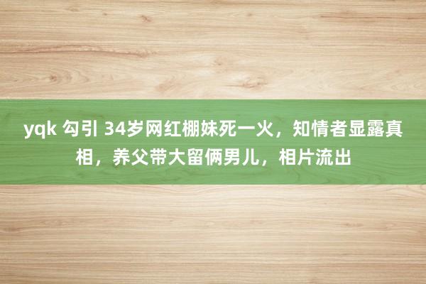 yqk 勾引 34岁网红棚妹死一火，知情者显露真相，养父带大留俩男儿，相片流出