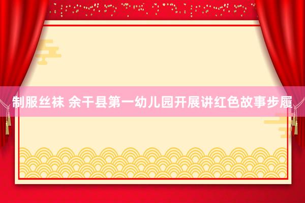 制服丝袜 余干县第一幼儿园开展讲红色故事步履