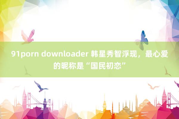 91porn downloader 韩星秀智浮现，最心爱的昵称是“国民初恋”