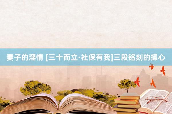 妻子的淫情 [三十而立·社保有我]三段铭刻的操心