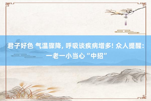 君子好色 气温骤降， 呼吸谈疾病增多! 众人提醒: 一老一小当心“中招”