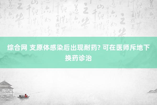 综合网 支原体感染后出现耐药? 可在医师斥地下换药诊治