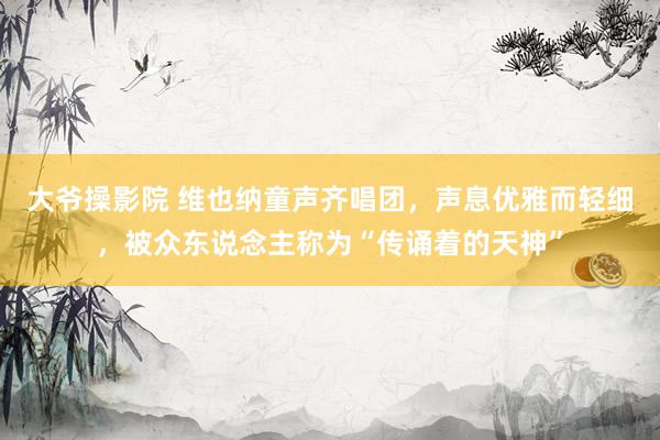 大爷操影院 维也纳童声齐唱团，声息优雅而轻细，被众东说念主称为“传诵着的天神”