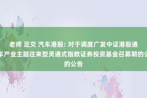 老师 足交 汽车港股: 对于调度广发中证港股通汽车产业主题往来型灵通式指数证券投资基金召募期的公告